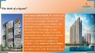 “The birth of a legend”
Shri Amar Nath Shroff, the founder and
chairman of Alcove Realty was born in a
small town in Deoghar. Initially Mr.
Shroff was an aspiring law student, who
had hoped to have a budding career in
that field. In a few months, he had
realized that his true calling was in the
Real Estate sector and had soon created a
name for himself as one of the most
innovative and intuitive builders in
Kolkata. As the owner of Alcove Realty
he has achieved goals and has built an
exemplary name in the Real Estate sphere
 