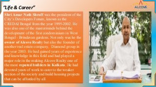 “Life & Career”
Shri Amar Nath Shroff was the president of the
City’s Developers Forum, known as the
CREDAI Bengal from the year 1995-2002. He
was also one of the masterminds behind the
development of the first condominium in West
Bengal - Brindavan gardens. Not only was he the
owner of Alcove Realty but also the founder of
another real estate company, Diamond group in
the year 2003. He had gained years of experience
and knowledge in this field and had played a
major role in the making Alcove Realty one of
the most reputed builders in Kolkata. He had
devoted years of work to cater to the weaker
section of the society and build housing projects
that can be afforded by all.
 