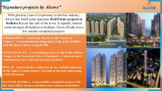 Alcove Gloria
The 42
“Signature projects by Alcove”
With glorious years of experience in the this industry,
Alcove has build some signature Real Estate projects in
Kolkata that are the talk of the town. A reputed, trusted
name amongst all builders in Kolkata, Alcove Realty has a
few notable residential projects.
•SIDDHARTHA - Commonly known as the “crown of
Alipore”. A remarkable housing project with great facilities
and the first to house a capsule lift.
•NEW KOLKATA - A residential project by the bank of River
Ganga, in the historical town of Serampore. A much awaited
residential project offering luxurious facilities.
•THE 42 - Eastern India’s tallest tower, is a definite milestone
in the sphere of ultra-luxury. Located in the most happening
road of Kolkata.
•ALCOVE GLORIA - A successfully completed project with
the most talked about residential cum commercial facilities.
New kolkata
Flora Fountain
 