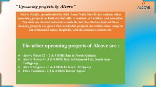 “Upcoming projects by Alcove”
Alcove Realty, spearheaded by Shri Amar Nath Shroff, has various other
upcoming projects in Kolkata that offer a number of facilities and amenities.
Not only are the infrastructures notable but also the locations of these
housing projects are great.The residential projects are within close range to
entertainment zones, hospitals, schools, business centers etc.
The other upcoming projects of Alcove are :
● Alcove Block 32 - 2 & 3 BHK flats in North Kolkata
● Alcove Tower 5 - 3 & 4 BHK flats in Diamond City, South near
Tollygunge
● Alcove Regency - 3 & 4 BHK flats in E.M.Bypass
● Flora Fountain - 2,3 & 4 BHK flats in Topsia
 
