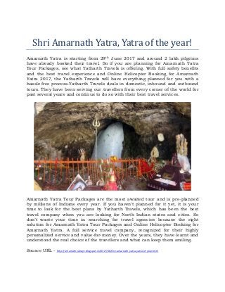 Shri Amarnath Yatra, Yatra of the year!
Amarnath Yatra is starting from 29th June 2017 and around 2 lakh pilgrims
have already booked their travel. So if you are planning for Amarnath Yatra
Tour Packages, see what Yatharth Travels is offering. With full safety benefits
and the best travel experience and Online Helicopter Booking for Amarnath
Yatra 2017, the Yatharth Travels will have everything planned for you with a
hassle free process.Yatharth Travels deals in domestic, inbound and outbound
tours. They have been serving our travellers from every corner of the world for
past several years and continue to do so with their best travel services.
Amarnath Yatra Tour Packages are the most awaited tour and is pre-planned
by millions of Indians every year. If you haven’t planned for it yet, it is your
time to look for the best plans by Yatharth Travels, which has been the best
travel company when you are looking for North Indian states and cities. So
don’t waste your time in searching for travel agencies because the right
solution for Amarnath Yatra Tour Packages and Online Helicopter Booking for
Amarnath Yatra. A full service travel company, recognized for their highly
personalized service and value-for-money. Over the years, they have learnt and
understood the real choice of the travellers and what can keep them smiling.
Source URL - http://amarnathyatrayt.blogspot.in/2017/06/shri-amarnath-yatra-yatra-of-year.html
 