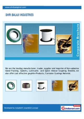 We are the leading manufacturer, trader, supplier and importer of Non-asbestos
Gland Packing, Gaskets, Lubricants and Quick release Coupling. Besides, we
also offer cost effective graphite Products, Corrosion Coatings Material.
 