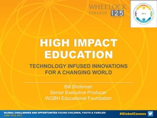 HIGH IMPACT
EDUCATION
TECHNOLOGY INFUSED INNOVATIONS
FOR A CHANGING WORLD
Bill Shribman
Senior Executive Producer
WGBH Educational Foundation
GLOBAL CHALLENGES AND OPPORTUNITES FACING CHILDREN, YOUTH & FAMILIES
JUNE 19-22, 2013

#GlobalCauses

 