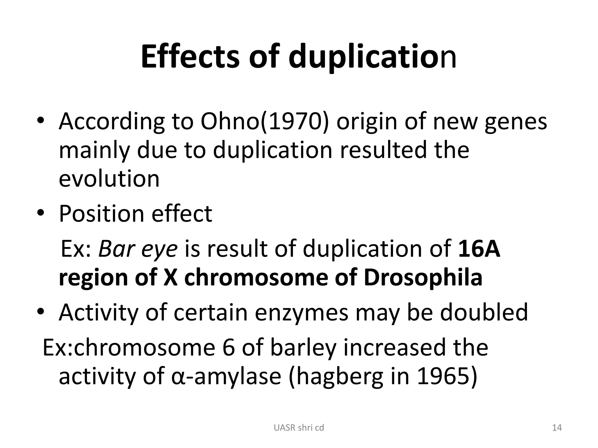 Effects of duplication 
• According to Ohno(1970) origin of new genes 
mainly due to duplication resulted the 
evolution 
• Position effect 
Ex: Bar eye is result of duplication of 16A 
region of X chromosome of Drosophila 
• Activity of certain enzymes may be doubled 
Ex:chromosome 6 of barley increased the 
activity of α-amylase (hagberg in 1965) 
UASR shri cd 14 
 