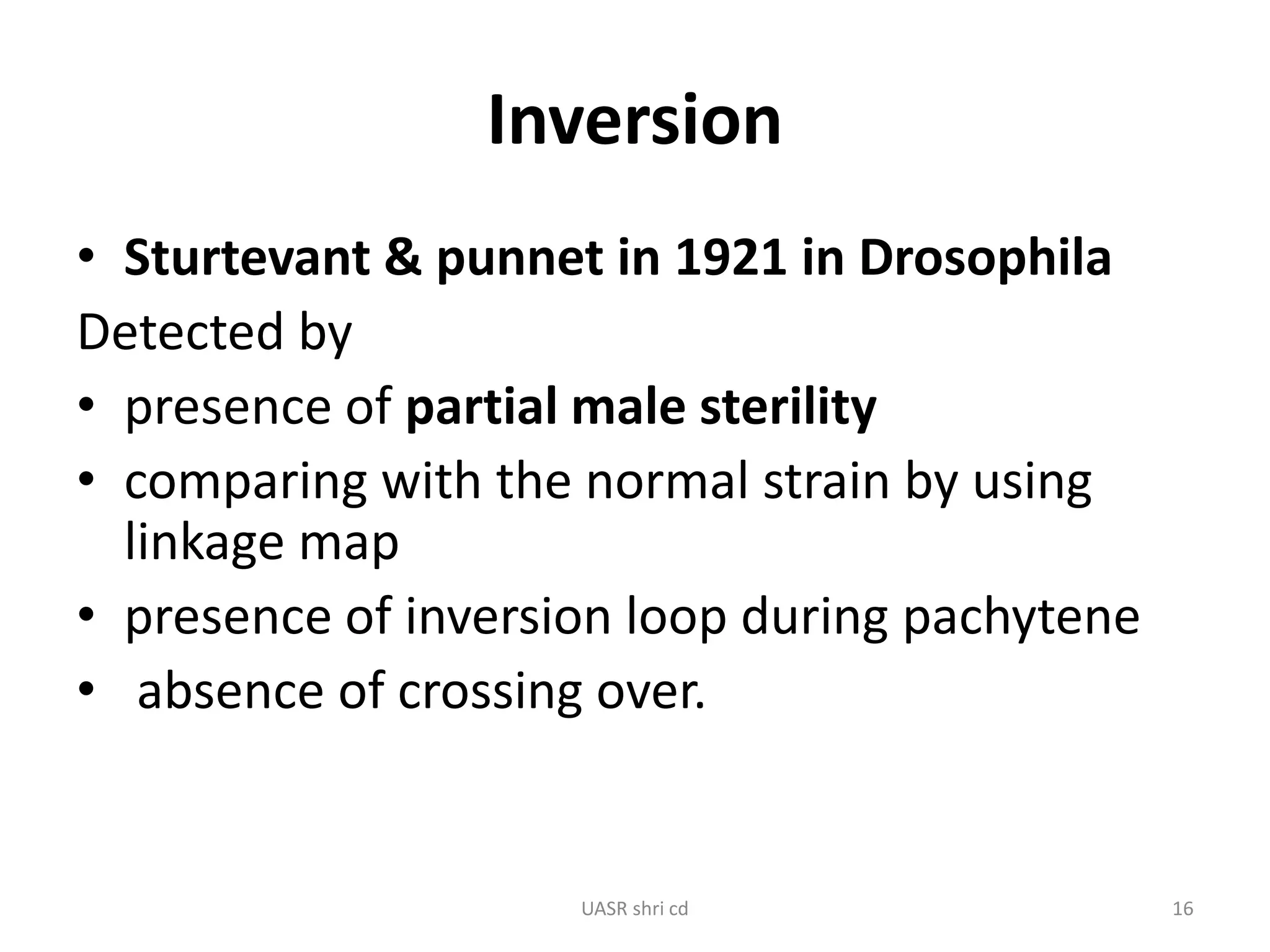 Inversion 
• Sturtevant & punnet in 1921 in Drosophila 
Detected by 
• presence of partial male sterility 
• comparing with the normal strain by using 
linkage map 
• presence of inversion loop during pachytene 
• absence of crossing over. 
UASR shri cd 16 
 