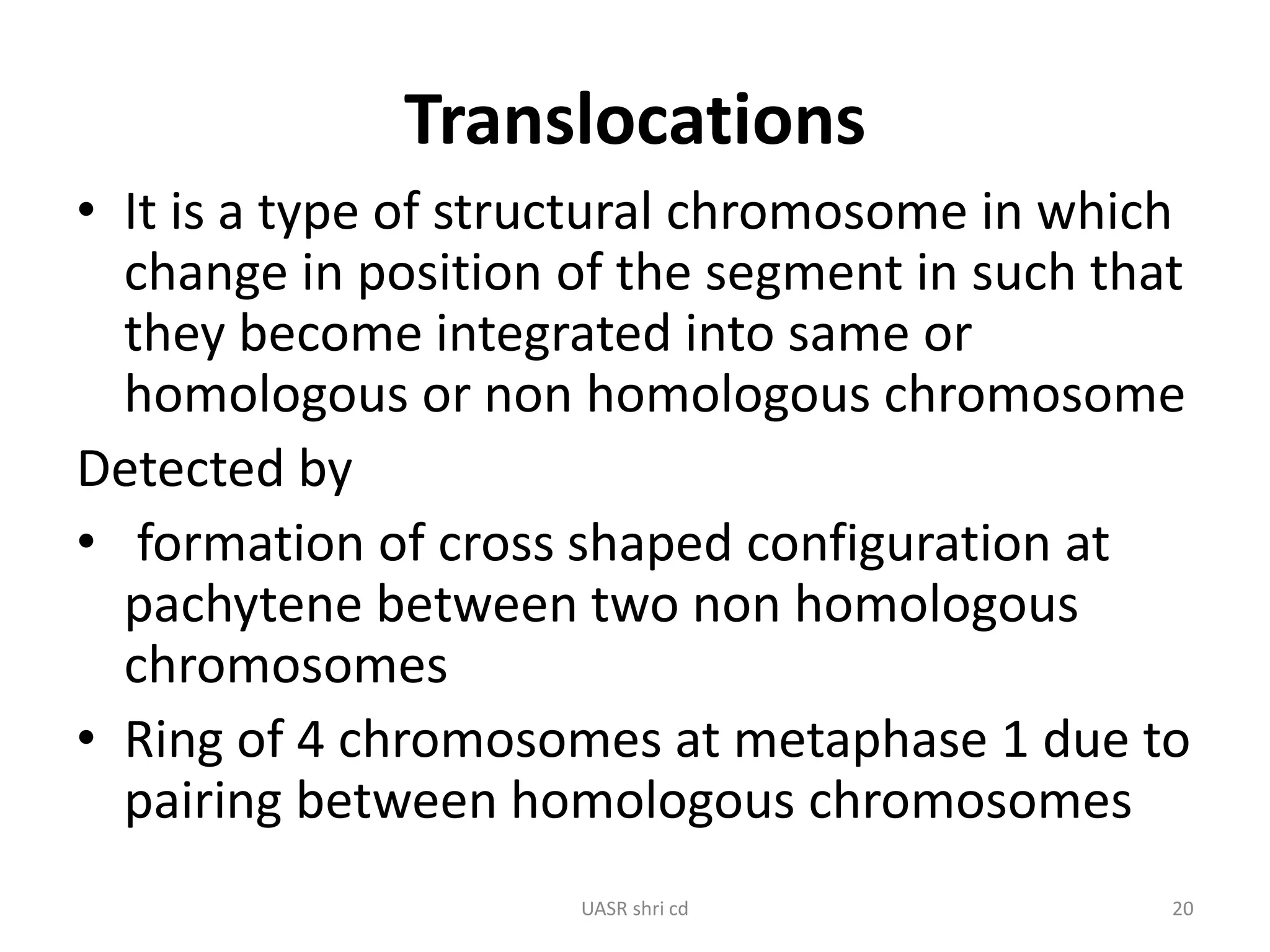 Translocations 
• It is a type of structural chromosome in which 
change in position of the segment in such that 
they become integrated into same or 
homologous or non homologous chromosome 
Detected by 
• formation of cross shaped configuration at 
pachytene between two non homologous 
chromosomes 
• Ring of 4 chromosomes at metaphase 1 due to 
pairing between homologous chromosomes 
UASR shri cd 20 
 