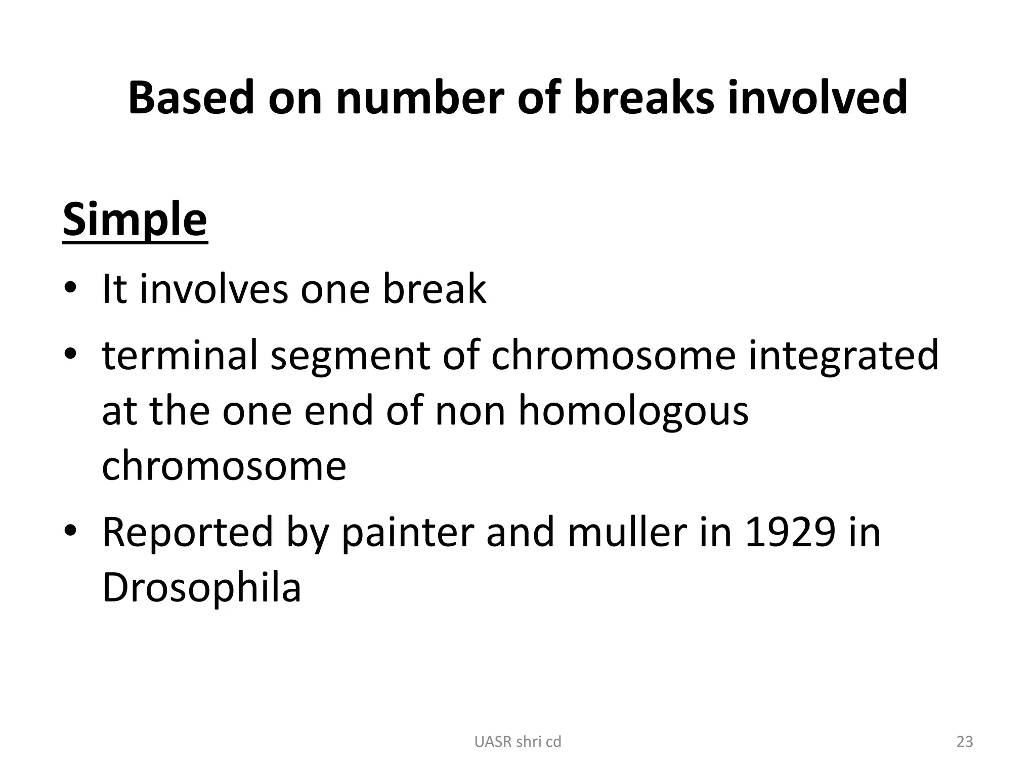 Based on number of breaks involved 
Simple 
• It involves one break 
• terminal segment of chromosome integrated 
at the one end of non homologous 
chromosome 
• Reported by painter and muller in 1929 in 
Drosophila 
UASR shri cd 23 
 