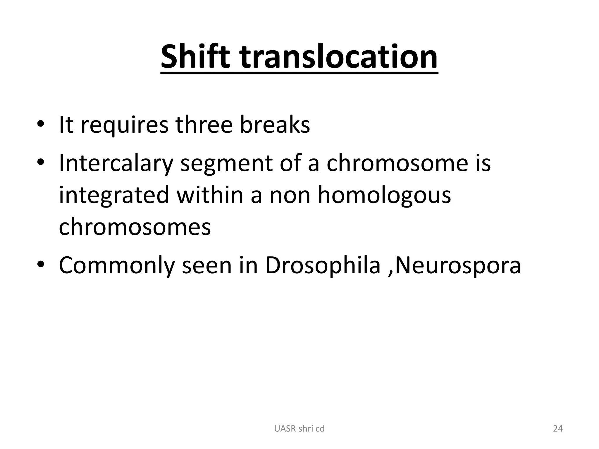 Shift translocation 
• It requires three breaks 
• Intercalary segment of a chromosome is 
integrated within a non homologous 
chromosomes 
• Commonly seen in Drosophila ,Neurospora 
UASR shri cd 24 
 