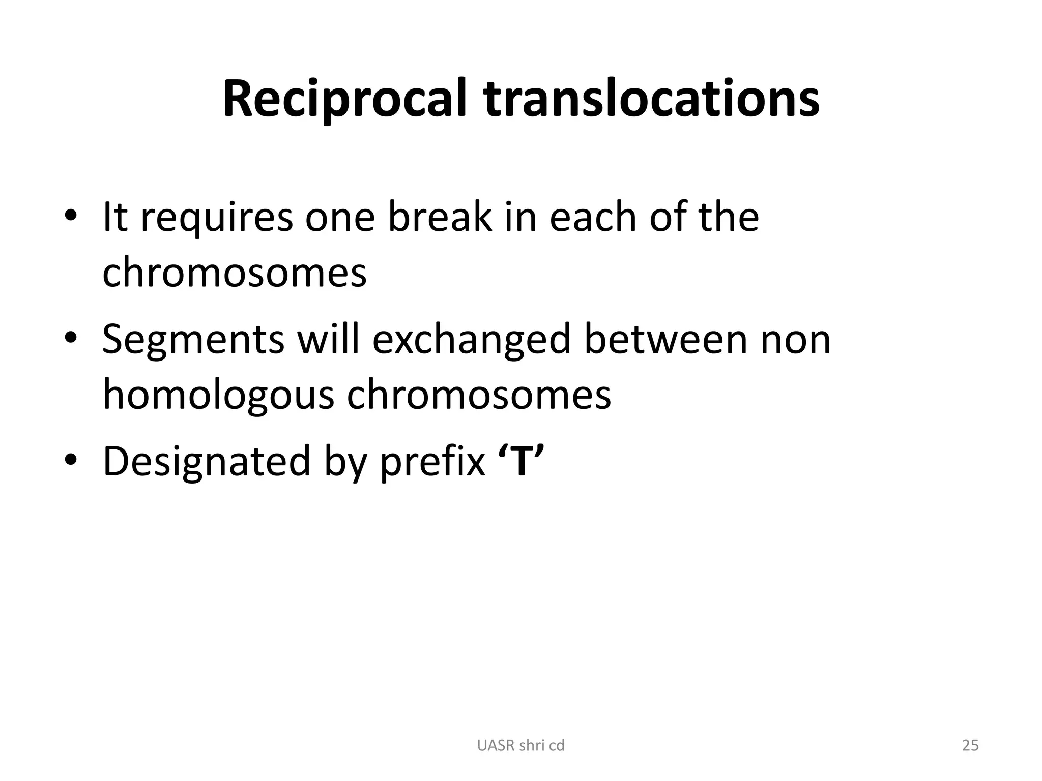 Reciprocal translocations 
• It requires one break in each of the 
chromosomes 
• Segments will exchanged between non 
homologous chromosomes 
• Designated by prefix ‘T’ 
UASR shri cd 25 
 