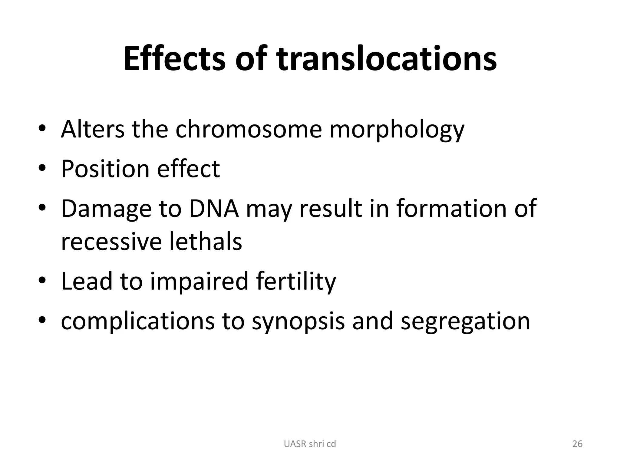 Effects of translocations 
• Alters the chromosome morphology 
• Position effect 
• Damage to DNA may result in formation of 
recessive lethals 
• Lead to impaired fertility 
• complications to synopsis and segregation 
UASR shri cd 26 
 
