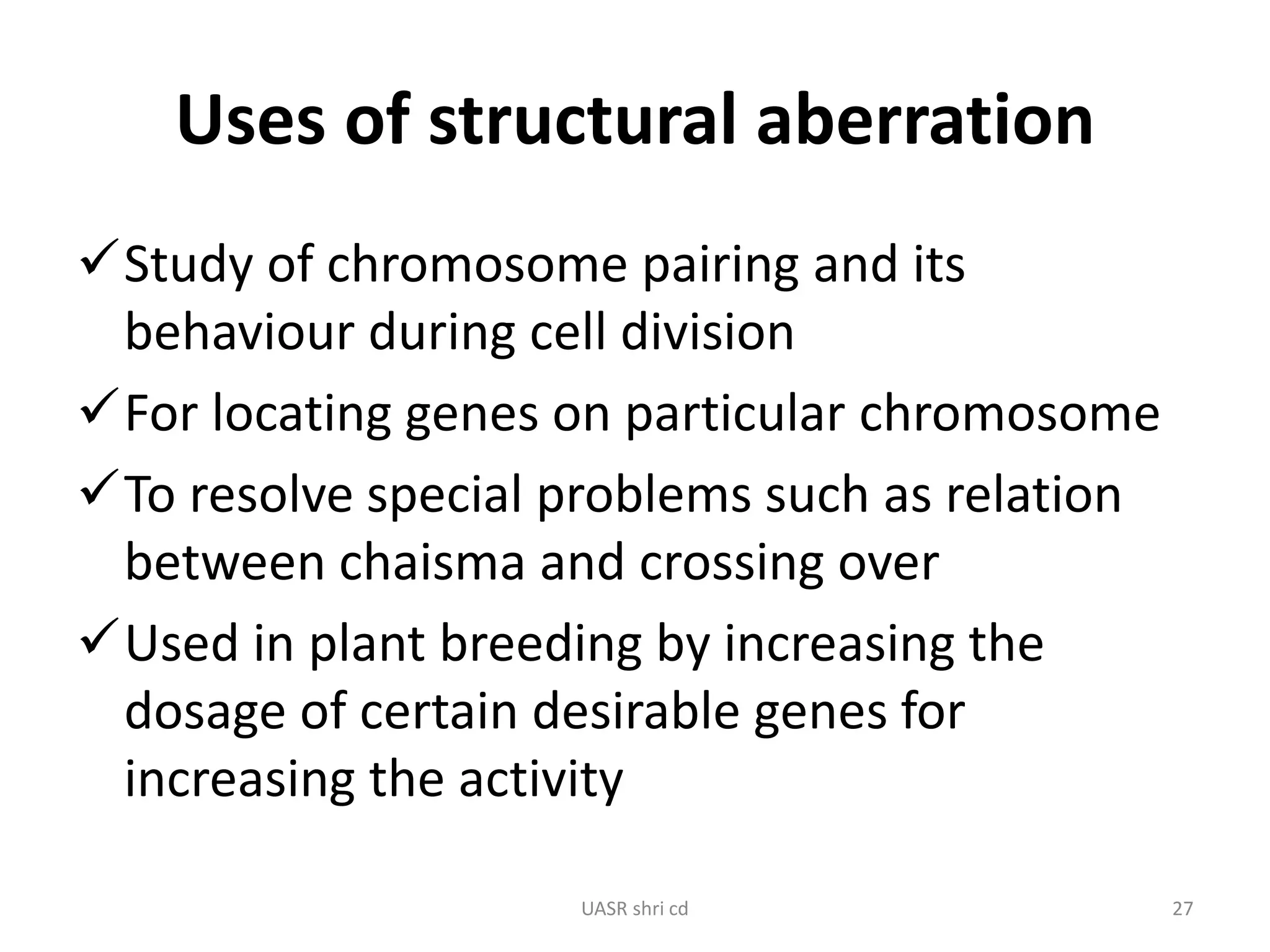Uses of structural aberration 
Study of chromosome pairing and its 
behaviour during cell division 
For locating genes on particular chromosome 
To resolve special problems such as relation 
between chaisma and crossing over 
Used in plant breeding by increasing the 
dosage of certain desirable genes for 
increasing the activity 
UASR shri cd 27 
 