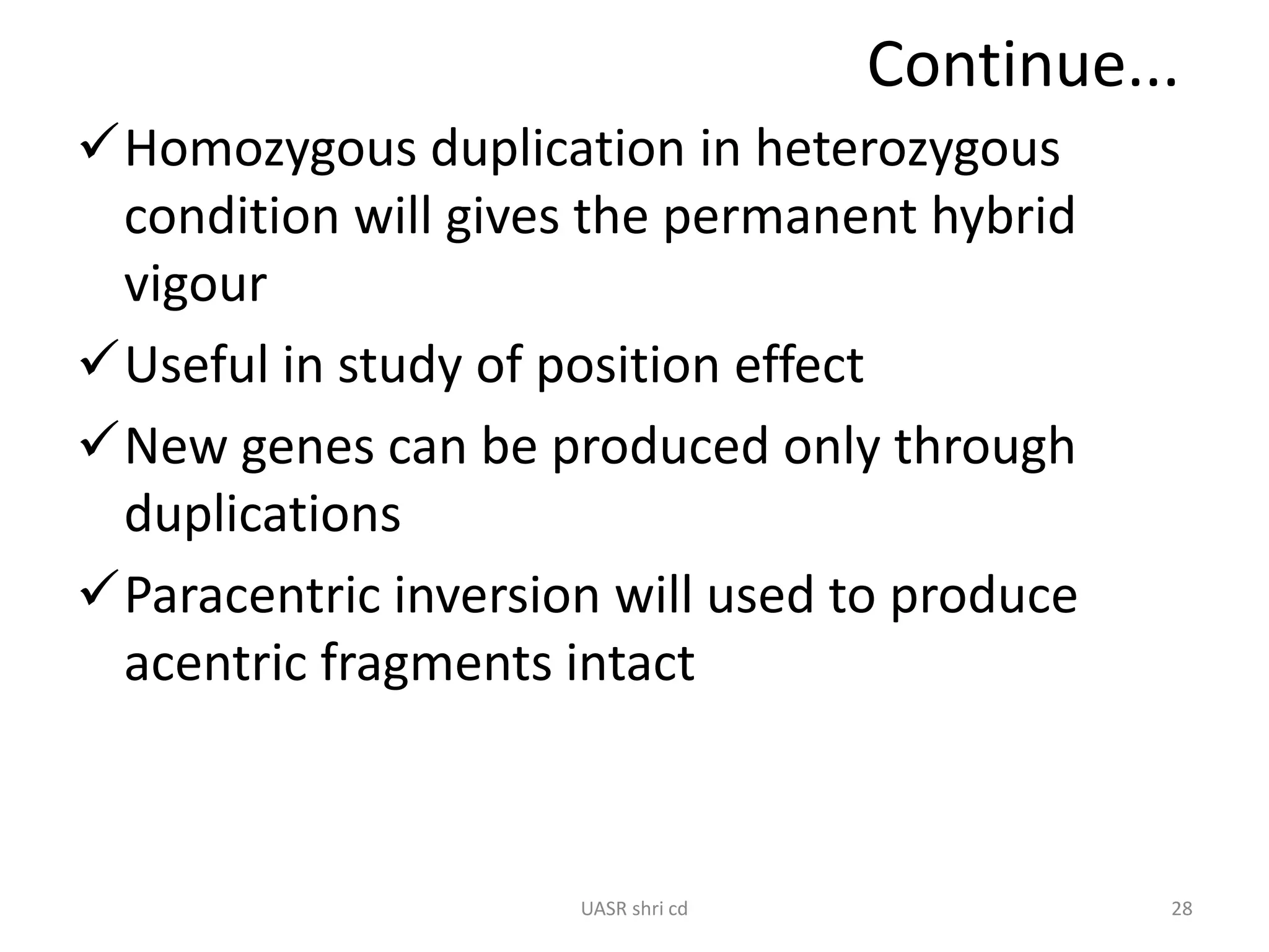 Continue... 
Homozygous duplication in heterozygous 
condition will gives the permanent hybrid 
vigour 
Useful in study of position effect 
New genes can be produced only through 
duplications 
Paracentric inversion will used to produce 
acentric fragments intact 
UASR shri cd 28 
 