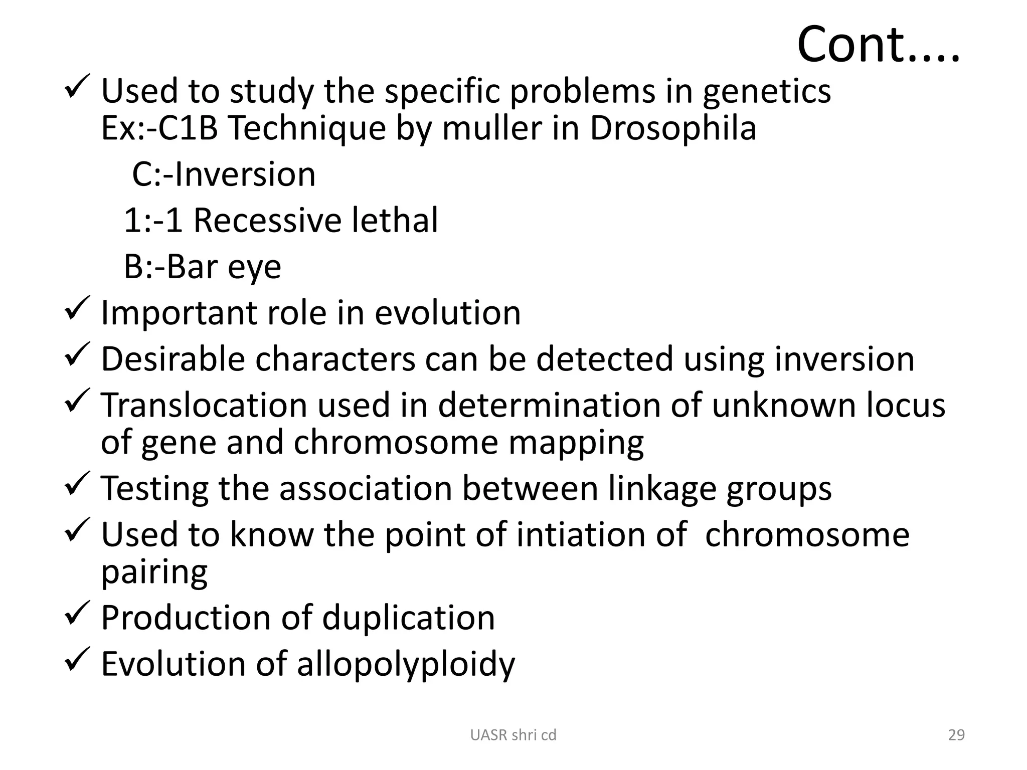 Cont.... 
 Used to study the specific problems in genetics 
Ex:-C1B Technique by muller in Drosophila 
C:-Inversion 
1:-1 Recessive lethal 
B:-Bar eye 
 Important role in evolution 
 Desirable characters can be detected using inversion 
 Translocation used in determination of unknown locus 
of gene and chromosome mapping 
 Testing the association between linkage groups 
 Used to know the point of intiation of chromosome 
pairing 
 Production of duplication 
 Evolution of allopolyploidy 
UASR shri cd 29 
 