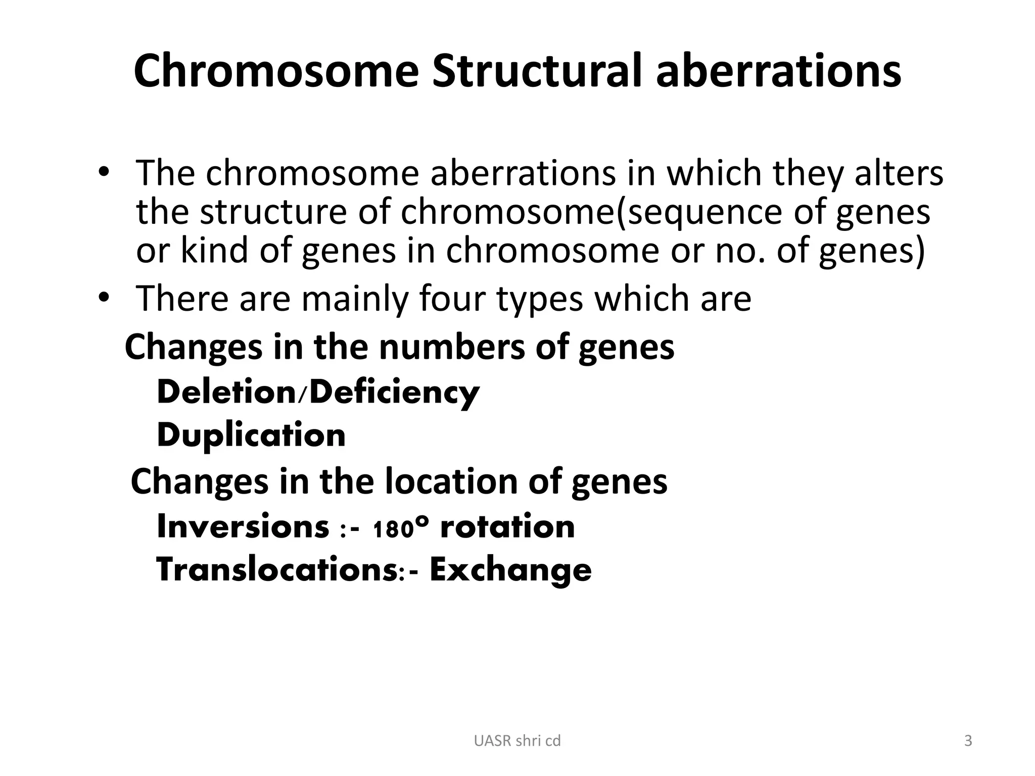Chromosome Structural aberrations 
• The chromosome aberrations in which they alters 
the structure of chromosome(sequence of genes 
or kind of genes in chromosome or no. of genes) 
• There are mainly four types which are 
Changes in the numbers of genes 
Deletion/Deficiency 
Duplication 
Changes in the location of genes 
Inversions :- 180o rotation 
Translocations:- Exchange 
UASR shri cd 3 
 