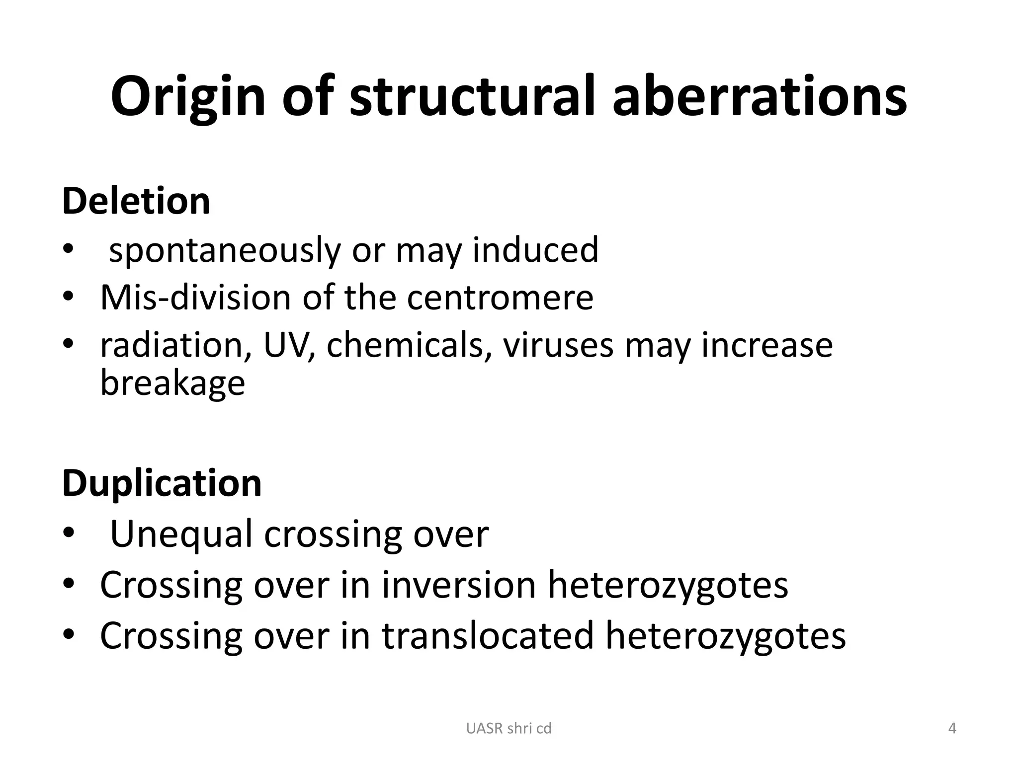 Origin of structural aberrations 
Deletion 
• spontaneously or may induced 
• Mis-division of the centromere 
• radiation, UV, chemicals, viruses may increase 
breakage 
Duplication 
• Unequal crossing over 
• Crossing over in inversion heterozygotes 
• Crossing over in translocated heterozygotes 
UASR shri cd 4 
 