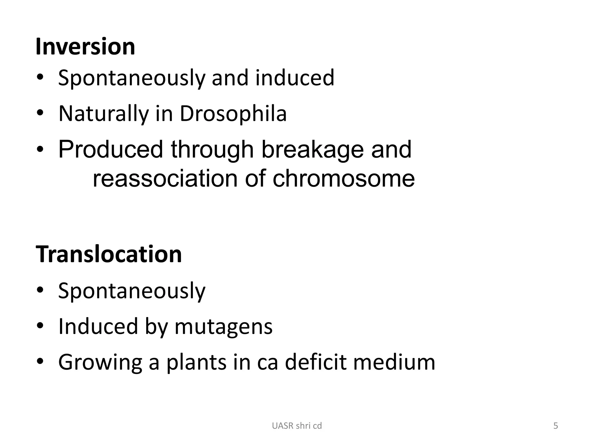 Inversion 
• Spontaneously and induced 
• Naturally in Drosophila 
• Produced through breakage and 
reassociation of chromosome 
Translocation 
• Spontaneously 
• Induced by mutagens 
• Growing a plants in ca deficit medium 
UASR shri cd 5 
 