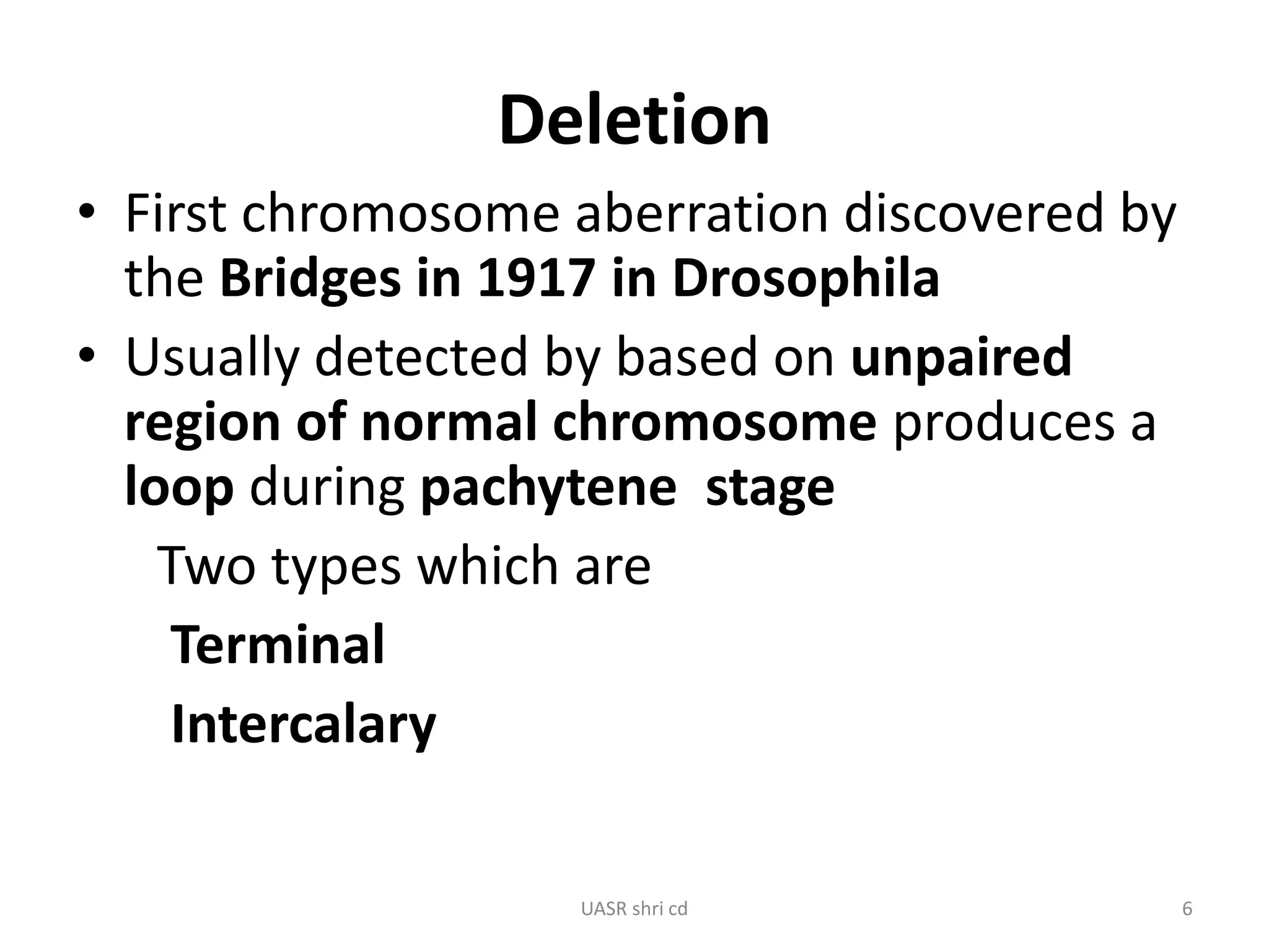 Deletion 
• First chromosome aberration discovered by 
the Bridges in 1917 in Drosophila 
• Usually detected by based on unpaired 
region of normal chromosome produces a 
loop during pachytene stage 
Two types which are 
Terminal 
Intercalary 
UASR shri cd 6 
 