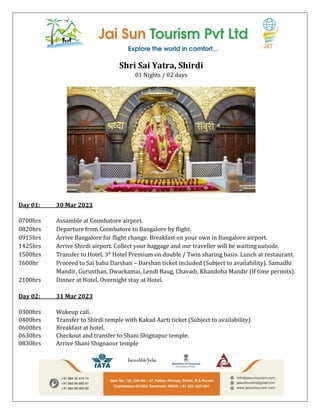 Shri Sai Yatra, Shirdi
01 Nights / 02 days
Day 01: 30 Mar 2023
0700hrs Assamble at Coimbatore airport.
0820hrs Departure from Coimbatore to Bangalore by flight.
0915hrs Arrive Bangalore for flight change. Breakfast on your own in Bangalore airport.
1425hrs Arrive Shirdi airport. Collect your baggage and our traveller will be waiting outside.
1500hrs Transfer to Hotel. 3* Hotel Premium on double / Twin sharing basis. Lunch at restaurant.
1600hr Proceed to Sai baba Darshan – Darshan ticket included (Subject to availability). Samadhi
Mandir, Gurusthan, Dwarkamai, Lendi Baug, Chavadi, Khandoba Mandir (If time permits).
2100hrs Dinner at Hotel. Overnight stay at Hotel.
Day 02: 31 Mar 2023
0300hrs Wakeup call.
0400hrs Transfer to Shirdi temple with Kakad Aarti ticket (Subject to availability).
0600hrs Breakfast at hotel.
0630hrs Checkout and transfer to Shani Shignapur temple.
0830hrs Arrive Shani Shignaour temple
 
