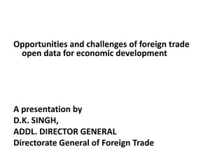 Opportunities and challenges of foreign trade
open data for economic development
A presentation by
D.K. SINGH,
ADDL. DIRECTOR GENERAL
Directorate General of Foreign Trade
 