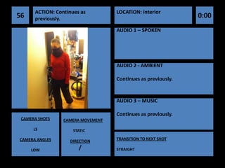 ACTION: Continues as         LOCATION: interior
56    previously.                                             0:00
                                   AUDIO 1 – SPOKEN




                                   AUDIO 2 - AMBIENT

                                   Continues as previously.


                                   AUDIO 3 – MUSIC

                                   Continues as previously.
 CAMERA SHOTS    CAMERA MOVEMENT

      LS             STATIC

CAMERA ANGLES                      TRANSITION TO NEXT SHOT
                   DIRECTION

     LOW               /           STRAIGHT
 