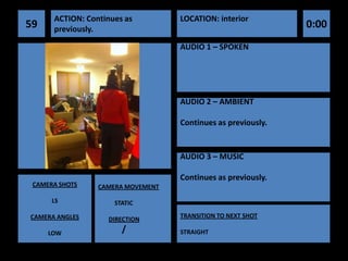 ACTION: Continues as         LOCATION: interior
59    previously.                                             0:00
                                   AUDIO 1 – SPOKEN




                                   AUDIO 2 – AMBIENT

                                   Continues as previously.


                                   AUDIO 3 – MUSIC

                                   Continues as previously.
 CAMERA SHOTS    CAMERA MOVEMENT

      LS             STATIC

CAMERA ANGLES                      TRANSITION TO NEXT SHOT
                   DIRECTION

     LOW               /           STRAIGHT
 