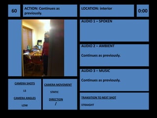 ACTION: Continues as         LOCATION: interior
60    previously.                                             0:00
                                   AUDIO 1 – SPOKEN




                                   AUDIO 2 – AMBIENT

                                   Continues as previously.


                                   AUDIO 3 – MUSIC

                                   Continues as previously.
 CAMERA SHOTS    CAMERA MOVEMENT
      LS            STATIC
CAMERA ANGLES                      TRANSITION TO NEXT SHOT
                   DIRECTION
     LOW
                       /           STRAIGHT
 