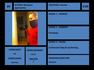ACTION: Murderer            LOCATION: interior
69      approaches.                                                  0:00

                                    AUDIO 1 – SPOKEN




                                    AUDIO 2 - AMBIENT

                                    Footsteps.


                                    AUDIO 3 – MUSIC

                                    Continued rising & quickening.
 CAMERA SHOTS     CAMERA MOVEMENT

       MS             STATIC

CAMERA ANGLES                       TRANSITION TO NEXT SHOT
                    DIRECTION

     NEUTRAL               /        STRAIGHT
 