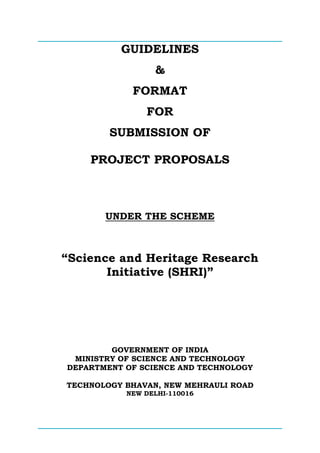 GUIDELINES
&
FORMAT
FOR
SUBMISSION OF
PROJECT PROPOSALS
UNDER THE SCHEME
“Science and Heritage Research
Initiative (SHRI)”
GOVERNMENT OF INDIA
MINISTRY OF SCIENCE AND TECHNOLOGY
DEPARTMENT OF SCIENCE AND TECHNOLOGY
TECHNOLOGY BHAVAN, NEW MEHRAULI ROAD
NEW DELHI-110016
 