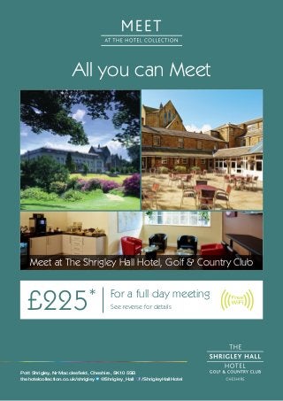 All you can Meet 
Meet at The Shrigley Hall Hotel, Golf & Country Club 
£225* For a full day meeting 
See reverse for details 
Pott Shrigley, Nr Macclesfield, Cheshire, SK10 5SB 
thehotelcollection.co.uk/shrigley @Shrigley_Hall /ShrigleyHallHotel 
 