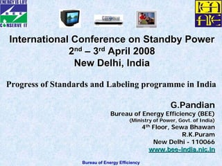 Bureau of Energy Efficiency
G.Pandian
Bureau of Energy Efficiency (BEE)Bureau of Energy Efficiency (BEE)
(Ministry of Power, Govt. of India)(Ministry of Power, Govt. of India)
44thth
Floor, Sewa BhawanFloor, Sewa Bhawan
R.K.PuramR.K.Puram
New DelhiNew Delhi -- 110066110066
www.beewww.bee--india.nic.inindia.nic.in
International Conference on Standby PowerInternational Conference on Standby Power
22ndnd
–– 33rdrd
April 2008April 2008
New Delhi, IndiaNew Delhi, India
Progress of Standards and Labeling programme in India
 