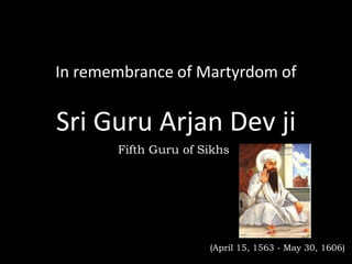 In remembrance of Martyrdom of


Sri Guru Arjan Dev ji
       Fifth Guru of Sikhs




                      (April 15, 1563 - May 30, 1606)
 