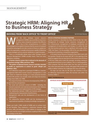 66    humanCapital I AUGUST 2008
MANAGEMENT
W
hile the term ‘strategic human resource
management’(SHRM) may sound like an oxymoron
to some, many companies recognise that effective
HRM is key to their competitiveness. It is widely
acknowledged and accepted in business that the sources of sustained
competitive advantage lie not only in access to finance or capital, but
within the organisation, in people and processes capable of delivering
business strategies such as customer satisfaction or rapid innovation.
There is a considerable debate about what 'Strategic Human
Resource Management' (SHRM) actually means. There are many
definitions, including:
'A human resource system that is tailored to the demands of
the business strategy' (Miles and Snow 1984).
'The pattern of planned human resource activities intended
to enable an organisation to achieve its goals' (Wright and
McMahan 1992).
Such definitions range from a portrayal of SHRM as a 'reactive'
management field where human resource management is a tool
with which to implement strategy, to a more proactive function
in which HR activities can actually create and shape the business
strategy (Sanz-Valle et al, 1998).
The range of activities and themes encompassed by SHRM can
be seen from four perspectives:
1.	 The social and economic context of SHRM - including the
internal (corporate) and external environments that influence
the development and implementation of HR strategies.
2.	 The relationship between SHRM and business performance,
emphasising the measurement of performance.
3. 	 Management style and the development of new forms of
organisation.
4. 	 The relationship between SHRM and the development of
organisational capability, including knowledge management.
Wright and Snell's (1998) model of SHRM aims to achieve both
fit and flexibility. They emphasise a distinction between HRM
practices, skills and behaviour in their relation to strategy on the
one hand, and the issue of tight and loose coupling of HR practices
and strategy on the other.
HR as a Strategic Business Partner
Human resources is described by Dave Ulrich as four key roles.
Management of strategic human resources, management of
firm infrastructure, management of employee contribution and
management of transformation and change. It is within this last
role that business partners have a significant role to play (Ulrich,
1996). See Figure 1 for the paradigm shift of the new roles of HR in
building and sustaining a competitive organisation.
In his book Human Resource Champions Dave Ulrich starts with
the question ‘Should we do away with HR?’. In the opening of the
book he suggests that we may have to if we cannot move the focus
of HR from solely what it does (for example, recruiting, training or
payroll administration) to how it delivers. This is a vital proposition.
Ulrich proposes that HR should select four key areas of activity
that, when executed well as a whole, will support HR’s position and
ability to deliver whatever the challenges that may come along.
He maps out new roles for HR. Each role combines to focus
on delivering improvement within the function and within the
business (Table 1).
FIGURE 1: THE NEW ROLES OF HR
Source: Dave Ulrich, Human Resource Champions, Harvard Business
School Press, 1996.
Management of
transformation – renewing
the organisation
Management of strategic human
resources – aligning
HR and business strategy by
organisational diagnosis
HR Roles in Building a Competitive Organisation
Strategic Focus
Management of employee
contribution – listening and
responding
Management of
infrastructure – processes
to deliver services
Processes People
Operational Focus
Strategic HRM: Aligning HR
to Business Strategy
Moving from‘back office’to‘front office’ By Prof Sattar Bawany
 