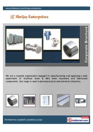 We are a reputed organization engaged in manufacturing and supplying a wide
assortment of Stainless Steel & Mild Steel machined and fabricated
components. Our range is used in pharmaceutical and chemical industries.
 
