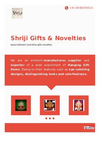 +91-8048078014
Shriji Gifts & Novelties
www.indiamart.com/shriji-gifts-novelites
We are an eminent manufacturer, supplier and
exporter of a wide assortment of Hanging Gift
Items. Owing to their features such as eye-catching
designs, distinguishing looks and colorfastness.
 
