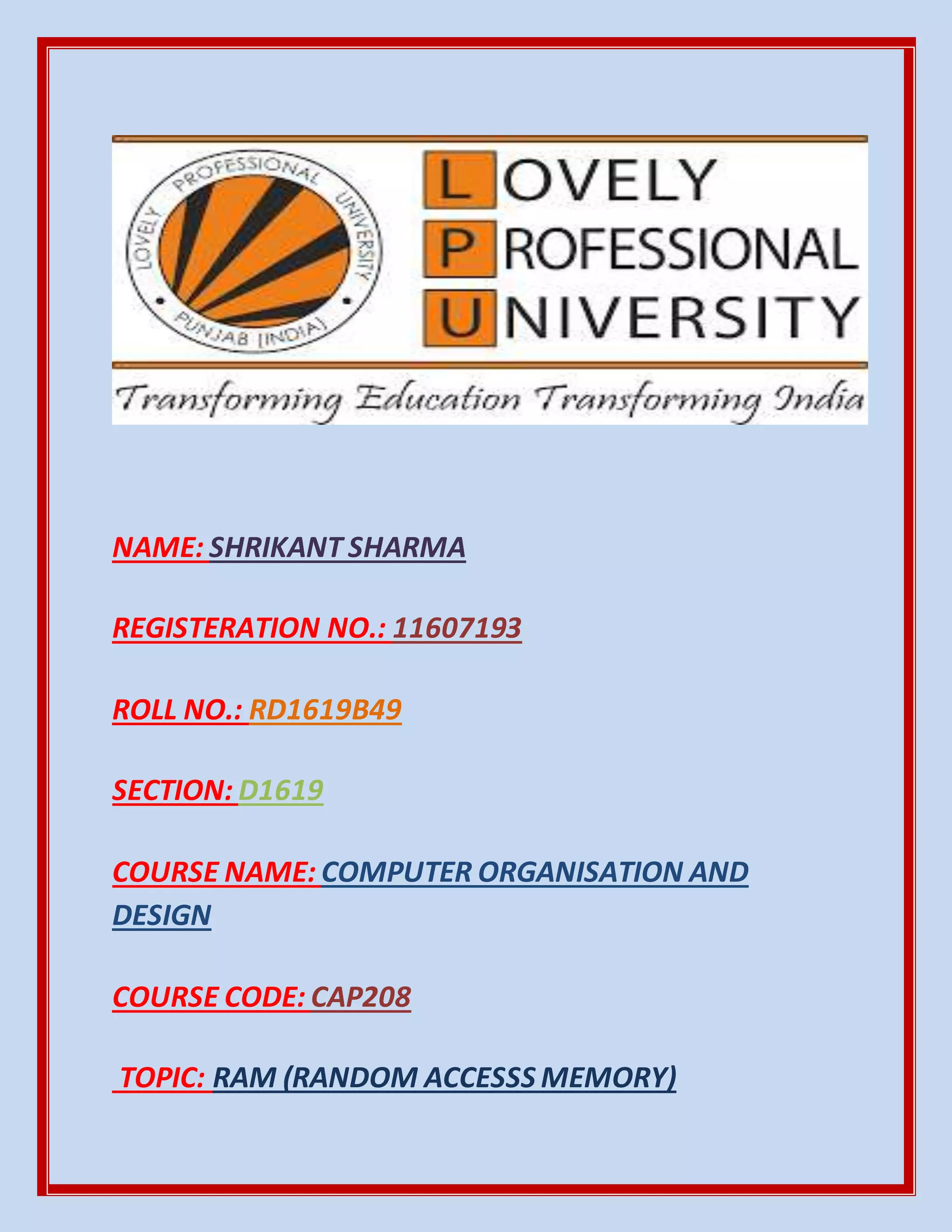 NAME: SHRIKANT SHARMA
REGISTERATION NO.: 11607193
ROLL NO.: RD1619B49
SECTION: D1619
COURSE NAME: COMPUTER ORGANISATION AND
DESIGN
COURSE CODE: CAP208
TOPIC: RAM (RANDOM ACCESSS MEMORY)
 