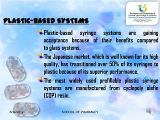 PLASTIC-BASED SYSTEMS
             Plastic-based syringe systems are gaining
             acceptance because of their benefits compared
             to glass systems.
             The Japanese market, which is well known for its high
             quality, has transitioned over 50% of its syringes to
             plastic because of its superior performance.
             The most widely used prefillable plastic syringe
             systems are manufactured from cyclopoly olefin
             (COP) resin.

 6/14/2012           SCHOOL OF PHARMACY                     13
 