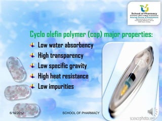 Cyclo olefin polymer (cop) major properties:
              Low water absorbency
              High transparency
              Low specific gravity
              High heat resistance
              Low impurities


6/14/2012              SCHOOL OF PHARMACY             16
 
