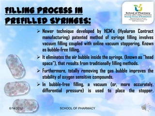 Filling process in
PREFILLED SYRINGES:
             Newer technique developed by HCM's (Hyaluron Contract
              manufacturing) patented method of syringe filling involves
              vacuum filling coupled with online vacuum stoppering, Known
              as bubble-free filling.
             It eliminates the air bubble inside the syringe, (known as "head
              space"), that results from traditionally filling methods.
             Furthermore, totally removing the gas bubble improves the
              stability of oxygen sensitive compounds.
             In bubble-free filling, a vacuum (or, more accurately,
              differential pressure) is used to place the stopper.


6/14/2012                SCHOOL OF PHARMACY                            20
 