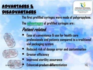 Advantages &
Disadvantages
             The first prefilled syringes were made of polypropylene.
             The advantages of prefilled syringes are :
             Patient related:
              Ease of convenience & use for health care
                 professionals and patients compared to a traditional
                 vial packaging system
                Reduced risk of dosage error and contamination
                Greater efficiency
                Improved sterility assurance
 6/14/2012      Enhanced product differentiation
                         SCHOOL OF PHARMACY                     23
 