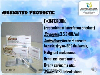 Marketed products:
                1)KINFERON®
                 (recombinant interferon product)
                 Strengths:3,5,6MIU/ml
                 Indications: Acute & chronic
                 hepatitis(type-B&C)leukemia,
                 Malignant melanoma,
                 Renal cell carcinoma,
                 Ovary carinoma etc.,
                 Route: IM,SC,intralesional.
 6/14/2012   SCHOOL OF PHARMACY                28
 