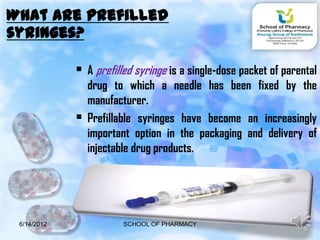 What are prefilled
syringes?

              A prefilled syringe is a single-dose packet of parental
                 drug to which a needle has been fixed by the
                 manufacturer.
                Prefillable syringes have become an increasingly
                 important option in the packaging and delivery of
                 injectable drug products.




 6/14/2012              SCHOOL OF PHARMACY                       3
 