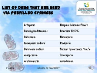 List of drug that are used
 via prefilled syringes

             Ardeparin                         Hospiral lidocaine 1%w/v
             Choriogonadotropin ɑ              Lidocaine Hcl 2%
             Dalteparin                        Nadroparin
             Enoxaparin sodium                 Reviparin
             Diclofenac sodium                 Sodium hyaluronate 1%w/v
             vasopressin                       Tinozaparin
             erythromycin                      amiodarone

 6/14/2012                SCHOOL OF PHARMACY                              30
 