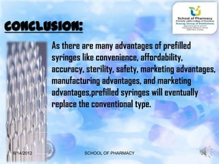 Conclusion:
             As there are many advantages of prefilled
             syringes like convenience, affordability,
             accuracy, sterility, safety, marketing advantages,
             manufacturing advantages, and marketing
             advantages,prefilled syringes will eventually
             replace the conventional type.



 6/14/2012             SCHOOL OF PHARMACY                 34
 