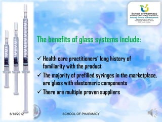 The benefits of glass systems include:

             Health care practitioners’ long history of
              familiarity with the product
             The majority of prefilled syringes in the marketplace,
              are glass with elastomeric components
             There are multiple proven suppliers


6/14/2012              SCHOOL OF PHARMACY                        7
 