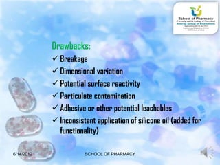 Drawbacks:
             Breakage
             Dimensional variation
             Potential surface reactivity
             Particulate contamination
             Adhesive or other potential leachables
             Inconsistent application of silicone oil (added for
              functionality)

6/14/2012              SCHOOL OF PHARMACY                           8
 