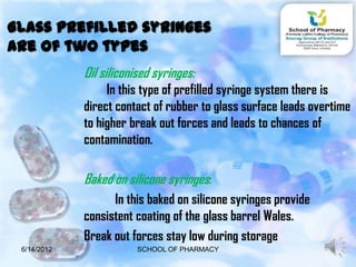 Glass prefilled syringes
are of two types
             Oil siliconised syringes:
                  In this type of prefilled syringe system there is
             direct contact of rubber to glass surface leads overtime
             to higher break out forces and leads to chances of
             contamination.

             Baked on silicone syringes:
                   In this baked on silicone syringes provide
             consistent coating of the glass barrel Wales.
             Break out forces stay low during storage
 6/14/2012               SCHOOL OF PHARMACY                     9
 