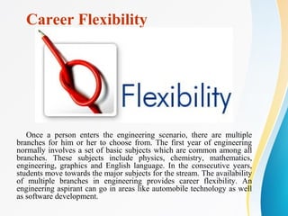 Career Flexibility
Once a person enters the engineering scenario, there are multiple
branches for him or her to choose from. The first year of engineering
normally involves a set of basic subjects which are common among all
branches. These subjects include physics, chemistry, mathematics,
engineering, graphics and English language. In the consecutive years,
students move towards the major subjects for the stream. The availability
of multiple branches in engineering provides career flexibility. An
engineering aspirant can go in areas like automobile technology as well
as software development.
 