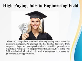 High-Paying Jobs in Engineering Field
Almost all occupations associated with engineering come under the
high-paying category. An engineer who has finished his course from
a reputed college, and has a good academic record has great chances
of getting a well-paid job. Properly trained engineers, be it in the civil
field, mechanical, electrical , electronics, computers or aeronautics,
get numerous job opportunities.
 