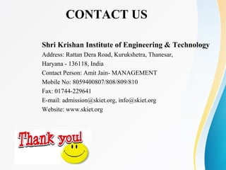 CONTACT US
Shri Krishan Institute of Engineering & Technology
Address: Rattan Dera Road, Kurukshetra, Thanesar,
Haryana - 136118, India
Contact Person: Amit Jain- MANAGEMENT
Mobile No: 8059400807/808/809/810
Fax: 01744-229641
E-mail: admission@skiet.org, info@skiet.org
Website: www.skiet.org
 