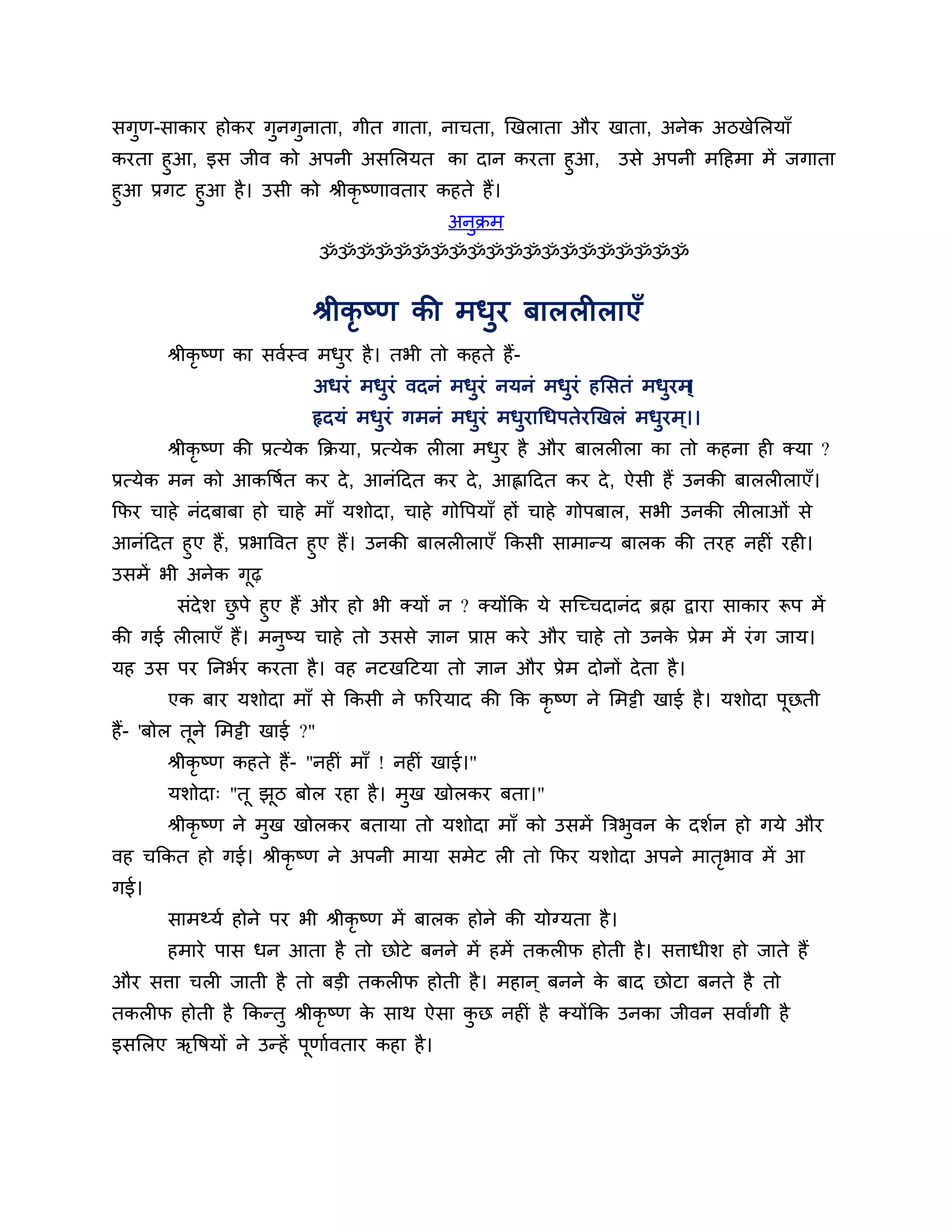 सगुण-साकाय होकय गुनगुनाता, गीत गाता, नाचता, खखराता औय खाता, अनेक अिखेलरमाॉ
कयता हुआ, इस जीव को अऩनी असलरमत का दान कयता हुआ,                    उसे अऩनी भठहभा भें जगाता
हुआ प्रगट हुआ है । उसी को श्रीकृष्णावताय कहते हैं।
                                             अनुक्रभ
                               ॐॐॐॐॐॐॐॐॐॐॐॐॐॐॐॐॐॐॐॐ


                           श्रीकृष्ण की भधुय फाररीराएॉ
       श्रीकृष्ण का सवशस्व भधय है । तबी तो कहते हैं-
                             ु
                           अधयॊ भधुयॊ वदनॊ भधुयॊ नमनॊ भधुयॊ हलसतॊ भधुयभ ्
                                                                       ।
                           रृदमॊ भधुयॊ गभनॊ भधुयॊ भधुयागधऩतेयखखरॊ भधुयभ ्।।
       श्रीकृष्ण की प्रत्मेक कक्रमा, प्रत्मेक रीरा भधय है औय फाररीरा का तो कहना ही क्मा ?
                                                     ु
प्रत्मेक भन को आकत्तषशत कय दे , आनॊठदत कय दे , आह्लाठदत कय दे , ऐसी हैं उनकी फाररीराएॉ।
कपय चाहे नॊदफाफा हो चाहे भाॉ मर्ोदा, चाहे गोत्तऩमाॉ हों चाहे गोऩफार, सबी उनकी रीराओॊ से
आनॊठदत हुए हैं, प्रबात्तवत हुए हैं। उनकी फाररीराएॉ ककसी साभान्म फारक की तयह नहीॊ यही।
उसभें बी अनेक गढ़  ू
      सॊदेर् छऩे हुए हैं औय हो बी क्मों न ? क्मोंकक मे सश्चच्चदानॊद ब्रह्म द्वाया साकाय रूऩ भें
              ु
की गई रीराएॉ हैं। भनुष्म चाहे तो उससे ऻान प्राप्त कये औय चाहे तो उनक प्रेभ भें यॊ ग जाम।
                                                                          े
मह उस ऩय ननबशय कयता है । वह नटखठटमा तो ऻान औय प्रेभ दोनों दे ता है ।
       एक फाय मर्ोदा भाॉ से ककसी ने परयमाद की कक कृष्ण ने लभट्टी खाई है । मर्ोदा ऩूछती
हैं- 'फोर तूने लभट्टी खाई ?"
       श्रीकृष्ण कहते हैं- "नहीॊ भाॉ ! नहीॊ खाई।"
       मर्ोदा् "तू झि फोर यहा है । भुख खोरकय फता।"
                    ू
       श्रीकृष्ण ने भुख खोरकय फतामा तो मर्ोदा भाॉ को उसभें त्रिबुवन क दर्शन हो गमे औय
                                                                     े
वह चककत हो गई। श्रीकृष्ण ने अऩनी भामा सभेट री तो कपय मर्ोदा अऩने भातबाव भें आ
                                                                    ृ
गई।
       साभथ्मश होने ऩय बी श्रीकृष्ण भें फारक होने की मोग्मता है ।
       हभाये ऩास धन आता है तो छोटे फनने भें हभें तकरीप होती है । सिाधीर् हो जाते हैं
औय सिा चरी जाती है तो फडी तकरीप होती है । भहान ् फनने क फाद छोटा फनते है तो
                                                       े
तकरीप होती है ककन्तु श्रीकृष्ण क साथ ऐसा कछ नहीॊ है क्मोंकक उनका जीवन सवाांगी है
                                े         ु
इसलरए ऋत्तषमों ने उन्हें ऩणाशवताय कहा है ।
                          ू
 